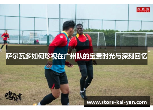 萨尔瓦多如何珍视在广州队的宝贵时光与深刻回忆 萨尔瓦多如何珍视在广州队的宝贵时光与深刻回忆