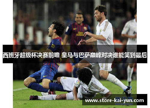 西班牙超级杯决赛前瞻 皇马与巴萨巅峰对决谁能笑到最后