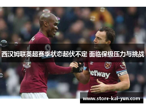 西汉姆联英超赛季状态起伏不定 面临保级压力与挑战 西汉姆联英超赛季状态起伏不定 面临保级压力与挑战