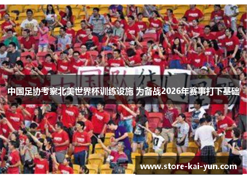 中国足协考察北美世界杯训练设施 为备战2026年赛事打下基础