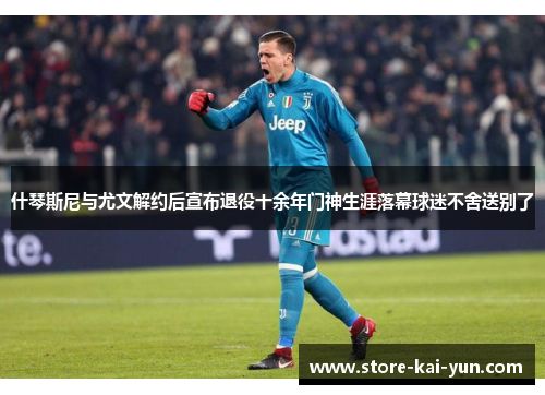 什琴斯尼与尤文解约后宣布退役十余年门神生涯落幕球迷不舍送别了